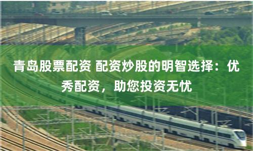 青岛股票配资 配资炒股的明智选择：优秀配资，助您投资无忧